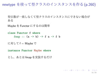 newtype を使って型クラスのインスタンスを作る (p.260)


 型引数が一致しなくて型クラスのインスタンスにできない場合が
 ある
 Maybe を Functor にするのは簡単

 class Functor f where
     fmap :: (a -> b) -> f a -> f b

 に対して f = Maybe で

 instance Functor Maybe where

 とし，あとは fmap を実装するだけ




                                      10 / 59
 