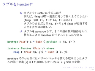 タプルを Functor に

          Q タプルを Functor にするには？
            例えば，fmap が第一要素に対して働くようにしたい
            (fmap (+3) (1, 1) が (4, 1) になる)
            タプルのままだと型 (a, b) の a を fmap が変更する
            ことを表すのは難しい．
          A タプルを newtype して，2 つの型引数の順番を入れ
            替えることで Functor のインスタンスにできる

  newtype Pair b a = Pair { getPair :: (a, b) }

  instance Functor (Pair c) where
      fmap f (Pair (x, y)) = Pair (f x, y)

  newtype で作った型にはパターンマッチも使える取り出したタプ
  ルの第一要素 (x) に f を適用してから Pair x y 型に再変換

                                                  11 / 59
 