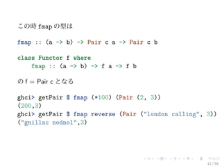 この時 fmap の型は

fmap :: (a -> b) -> Pair c a -> Pair c b

class Functor f where
    fmap :: (a -> b) -> f a -> f b

の f = Pair c となる

ghci> getPair $ fmap (*100) (Pair (2, 3))
(200,3)
ghci> getPair $ fmap reverse (Pair ("london calling", 3))
("gnillac nodnol",3)




                                                      12 / 59
 