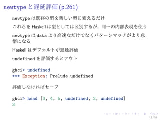 newtype と遅延評価 (p.261)
  newtype は既存の型を新しい型に変えるだけ
  これらを Haskell は型としては区別するが，同一の内部表現を使う
  newtype は data より高速なだけでなくパターンマッチがより怠
  惰になる
  Haskell はデフォルトが遅延評価
  undefined を評価するとアウト

  ghci> undefined
  *** Exception: Prelude.undefined

  評価しなければセーフ

  ghci> head [3, 4, 5, undefined, 2, undefined]
  3

                                                  13 / 59
 