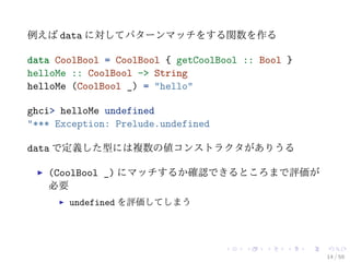 例えば data に対してパターンマッチをする関数を作る

data CoolBool = CoolBool { getCoolBool :: Bool }
helloMe :: CoolBool -> String
helloMe (CoolBool _) = "hello"

ghci> helloMe undefined
"*** Exception: Prelude.undefined

data で定義した型には複数の値コンストラクタがありうる

   (CoolBool _) にマッチするか確認できるところまで評価が
   必要
       undefined を評価してしまう




                                                   14 / 59
 