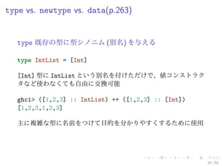 type vs. newtype vs. data(p.263)


   type 既存の型に型シノニム (別名) を与える

   type IntList = [Int]

   [Int] 型に IntList という別名を付けただけで，値コンストラク
   タなど使わなくても自由に交換可能

   ghci> ([1,2,3] :: IntList) ++ ([1,2,3] :: [Int])
   [1,2,3,1,2,3]

   主に複雑な型に名前をつけて目的を分かりやすくするために使用




                                                      16 / 59
 