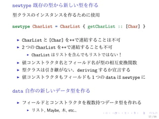 newtype 既存の型から新しい型を作る
型クラスのインスタンスを作るために使用

newtype CharList = CharList { getCharList :: [Char] }

   CharList と [Char] を++で連結することは不可
   2 つの CharList を++で連結することも不可
       CharList はリストを含んでもリストではない！
   値コンストラクタ名とフィールド名が型の相互変換関数
   型クラスは引き継がない．deriving するか宣言する
   値コンストラクタもフィールドも 1 つの data は newtype に


data 自作の新しいデータ型を作る

   フィールドとコンストラクタを複数持つデータ型を作れる
       リスト, Maybe, 木, etc…
                                                        17 / 59
 