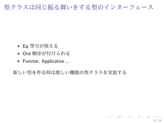 型クラスは同じ振る舞いをする型のインターフェース




   Eq 等号が使える
   Ord 順序が付けられる
   Functor, Applicative …

 新しい型を作る時は欲しい機能の型クラスを実装する




                            20 / 59
 
