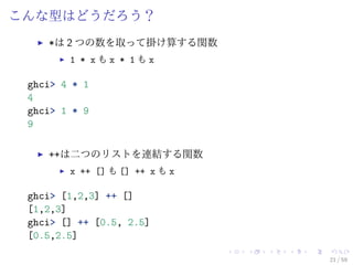 こんな型はどうだろう？
    *は 2 つの数を取って掛け算する関数
        1 * xもx * 1もx

 ghci> 4 * 1
 4
 ghci> 1 * 9
 9

    ++は二つのリストを連結する関数
        x ++ [] も [] ++ x も x

 ghci> [1,2,3] ++ []
 [1,2,3]
 ghci> [] ++ [0.5, 2.5]
 [0.5,2.5]

                                21 / 59
 