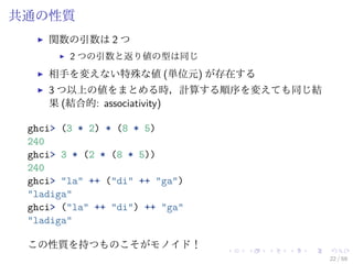 共通の性質
    関数の引数は 2 つ
        2 つの引数と返り値の型は同じ
    相手を変えない特殊な値 (単位元) が存在する
    3 つ以上の値をまとめる時，計算する順序を変えても同じ結
    果 (結合的: associativity)

 ghci> (3 * 2) * (8 * 5)
 240
 ghci> 3 * (2 * (8 * 5))
 240
 ghci> "la" ++ ("di" ++ "ga")
 "ladiga"
 ghci> ("la" ++ "di") ++ "ga"
 "ladiga"

 この性質を持つものこそがモノイド！
                                   22 / 59
 