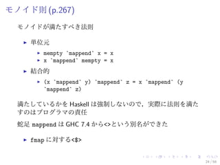 モノイド則 (p.267)
  モノイドが満たすべき法則

    単位元
       mempty `mappend` x = x
       x `mappend` mempty = x
    結合的
       (x `mappend` y) `mappend` z = x `mappend` (y
       `mappend` z)

  満たしているかを Haskell は強制しないので，実際に法則を満た
  すのはプログラマの責任
  蛇足 mappend は GHC 7.4 から<>という別名ができた

    fmap に対する<$>


                                                      24 / 59
 