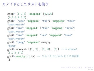 モノイドとしてリストを使う

 ghci> [1,2,3] `mappend` [4,5,6]
 [1,2,3,4,5,6]
 ghci> ("one" `mappend` "two") `mappend` "tree"
 "onetwotree"
 ghci> "one" `mappend` ("two" `mappend` "tree")
 "onetwotree"
 ghci> "one" `mappend` "two" `mappend` "tree"
 "onetwotree"
 ghci> "pang" `mappend` mempty
 "pang"
 ghci> mconcat [[1, 2], [3, 6], [9]] -- = concat
 [1,2,3,6,9]
 ghci> mempty :: [a] -- リストだと分かるように型注釈
 []


                                                   28 / 59
 
