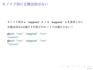 モノイド則に交換法則はない



 モノイド則は a `mappend` b = b `mappend` a を要求しない
 交換法則は*は満たすが殆どのモノイドは満たさない！

 ghci> "one" `mappend` "two"
 "onetwo"
 ghci> "two" `mappend` "one"
 "twoone"




                                               29 / 59
 
