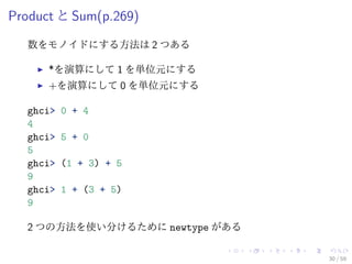 Product と Sum(p.269)
  数をモノイドにする方法は 2 つある

      *を演算にして 1 を単位元にする
      +を演算にして 0 を単位元にする

  ghci>   0 + 4
  4
  ghci>   5 + 0
  5
  ghci>   (1 + 3) + 5
  9
  ghci>   1 + (3 + 5)
  9

  2 つの方法を使い分けるために newtype がある

                                30 / 59
 