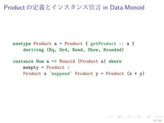 Product の定義とインスタンス宣言 in Data.Monoid




  newtype Product a = Product { getProduct :: a }
      deriving (Eq, Ord, Read, Show, Bounded)

  instance Num a => Monoid (Product a) where
      mempty = Product 1
      Product x `mappend` Product y = Product (x * y)




                                                        31 / 59
 