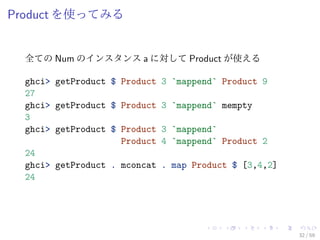 Product を使ってみる


  全ての Num のインスタンス a に対して Product が使える

  ghci> getProduct $ Product   3 `mappend` Product 9
  27
  ghci> getProduct $ Product   3 `mappend` mempty
  3
  ghci> getProduct $ Product   3 `mappend`
                     Product   4 `mappend` Product 2
  24
  ghci> getProduct . mconcat   . map Product $ [3,4,2]
  24




                                                         32 / 59
 