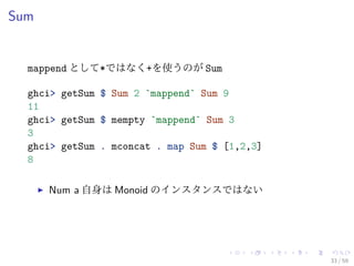 Sum


  mappend として*ではなく+を使うのが Sum

  ghci> getSum $ Sum 2 `mappend` Sum 9
  11
  ghci> getSum $ mempty `mappend` Sum 3
  3
  ghci> getSum . mconcat . map Sum $ [1,2,3]
  8

      Num a 自身は Monoid のインスタンスではない




                                               33 / 59
 
