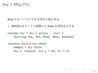 Any と All(p.271)


   Bool もモノイドにする方法が 2 通りある

   1. 論理和||をモノイド演算とし False を単位元とする

   newtype Any = Any { getAny :: Bool }
       deriving (Eq, Ord, Read, Show, Bounded)

   instance Monoid Any where
       mempty = Any False
       Any x `mappend` Any y = Any (x || y)




                                                 34 / 59
 