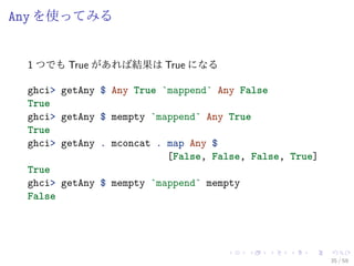 Any を使ってみる


 1 つでも True があれば結果は True になる

 ghci> getAny $ Any True `mappend` Any False
 True
 ghci> getAny $ mempty `mappend` Any True
 True
 ghci> getAny . mconcat . map Any $
                          [False, False, False, True]
 True
 ghci> getAny $ mempty `mappend` mempty
 False




                                                        35 / 59
 