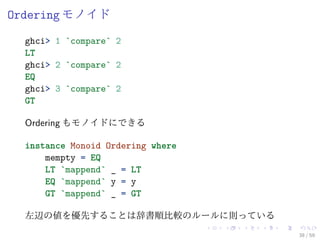 Ordering モノイド
  ghci> 1 `compare` 2
  LT
  ghci> 2 `compare` 2
  EQ
  ghci> 3 `compare` 2
  GT

  Ordering もモノイドにできる

  instance Monoid Ordering where
      mempty = EQ
      LT `mappend` _ = LT
      EQ `mappend` y = y
      GT `mappend` _ = GT

  左辺の値を優先することは辞書順比較のルールに則っている
                                   38 / 59
 