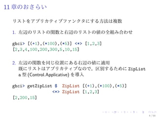 11 章のおさらい

 リストをアプリカティブファンクタにする方法は複数

 1. 左辺のリストの関数と右辺のリストの値の全組み合わせ

 ghci> [(+1),(*100),(*5)] <*> [1,2,3]
 [2,3,4,100,200,300,5,10,15]

 2. 左辺の関数を同じ位置にある右辺の値に適用
    既にリストはアプリカティブなので，区別するために ZipList
    a 型 (Control.Applicative) を導入

 ghci> getZipList $ ZipList [(+1),(*100),(*5)]
                 <*> ZipList [1,2,3]
 [2,200,15]


                                                 4 / 59
 