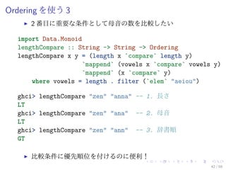 Ordering を使う 3
     2 番目に重要な条件として母音の数を比較したい

  import Data.Monoid
  lengthCompare :: String -> String -> Ordering
  lengthCompare x y = (length x `compare` length y)
                     `mappend` (vowels x `compare` vowels y)
                     `mappend` (x `compare` y)
      where vowels = length . filter (`elem` "aeiou")

  ghci> lengthCompare "zen" "anna" -- 1. 長さ
  LT
  ghci> lengthCompare "zen" "ana" -- 2. 母音
  LT
  ghci> lengthCompare "zen" "ann" -- 3. 辞書順
  GT

     比較条件に優先順位を付けるのに便利！
                                                         42 / 59
 