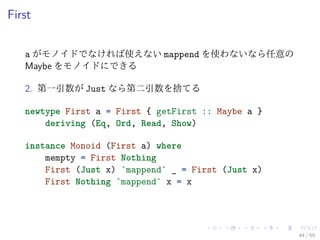 First


   a がモノイドでなければ使えない mappend を使わないなら任意の
   Maybe をモノイドにできる

   2. 第一引数が Just なら第二引数を捨てる

   newtype First a = First { getFirst :: Maybe a }
       deriving (Eq, Ord, Read, Show)

   instance Monoid (First a) where
       mempty = First Nothing
       First (Just x) `mappend` _ = First (Just x)
       First Nothing `mappend` x = x




                                                     44 / 59
 