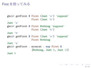 First を使ってみる


  ghci> getFirst $ First (Just 'a') `mappend`
                   First (Just 'b')
  Just 'a'
  ghci> getFirst $ First Nothing `mappend`
                   First (Just 'b')
  Just 'b'
  ghci> getFirst $ First (Just 'a') `mappend`
                   First Nothing
  Just 'a'
  ghci> getFirst . mconcat . map First $
                   [Nothing, Just 9, Just 10]
  Just 9



                                                45 / 59
 