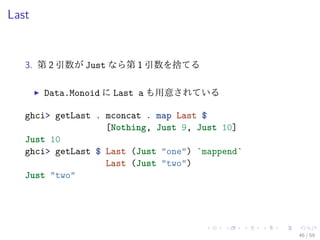 Last


   3. 第 2 引数が Just なら第 1 引数を捨てる

       Data.Monoid に Last a も用意されている

   ghci> getLast . mconcat . map Last $
                   [Nothing, Just 9, Just 10]
   Just 10
   ghci> getLast $ Last (Just "one") `mappend`
                   Last (Just "two")
   Just "two"




                                                 46 / 59
 