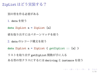 ZipList はどう実装する？

 別の型を作る必要がある

 1. data を使う

 data ZipList a = ZipList [a]

 値を取り出すにはパターンマッチを使う

 2. data のレコード構文を使う

 data ZipList a = ZipList { getZipList :: [a] }

 リストを取り出す getZipList 関数が手に入る
 ある型の型クラスにするには deriving と instance を使う


                                                  5 / 59
 
