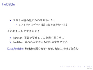 Foldable



       リストが畳み込めるのは分かった．
            リスト以外のデータ構造は畳み込めないの？

   それ Foldable でできるよ！

       Functor: 関数で写せるものを表す型クラス
       Foldable: 畳み込みできるものを表す型クラス

   Data.Foldable Foldable 用の foldr, foldl, foldr1, foldl1 を含む




                                                                50 / 59
 