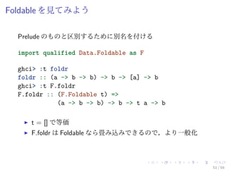Foldable を見てみよう

  Prelude のものと区別するために別名を付ける

  import qualified Data.Foldable as F

  ghci> :t foldr
  foldr :: (a -> b -> b) -> b -> [a] -> b
  ghci> :t F.foldr
  F.foldr :: (F.Foldable t) =>
             (a -> b -> b) -> b -> t a -> b

     t = [] で等価
     F.foldr は Foldable なら畳み込みできるので，より一般化



                                              51 / 59
 