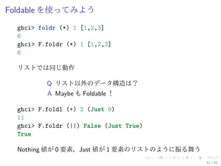 Foldable を使ってみよう
  ghci> foldr (*) 1 [1,2,3]
  6
  ghci> F.foldr (*) 1 [1,2,3]
  6

  リストでは同じ動作

          Q リスト以外のデータ構造は？
          A Maybe も Foldable ！

  ghci> F.foldl (+) 2 (Just 9)
  11
  ghci> F.foldr (||) False (Just True)
  True

  Nothing 値が 0 要素，Just 値が 1 要素のリストのように振る舞う
                                             52 / 59
 
