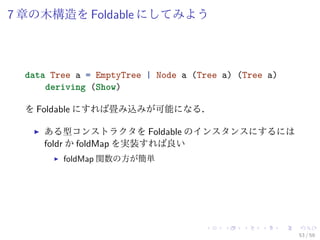 7 章の木構造を Foldable にしてみよう



  data Tree a = EmptyTree | Node a (Tree a) (Tree a)
      deriving (Show)

  を Foldable にすれば畳み込みが可能になる．

     ある型コンストラクタを Foldable のインスタンスにするには
     foldr か foldMap を実装すれば良い
         foldMap 関数の方が簡単




                                                       53 / 59
 