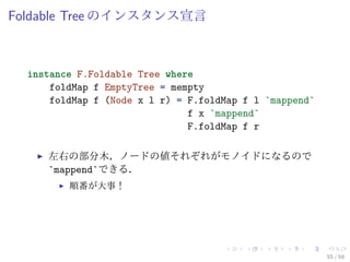 Foldable Tree のインスタンス宣言



  instance F.Foldable Tree where
      foldMap f EmptyTree = mempty
      foldMap f (Node x l r) = F.foldMap f l `mappend`
                               f x `mappend`
                               F.foldMap f r

     左右の部分木，ノードの値それぞれがモノイドになるので
     `mappend`できる．
         順番が大事！




                                                         55 / 59
 