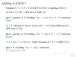 foldMap を直接使う
  Foldable のインスタンスを定義する以外にも foldMap は役立つ
  木の中に 3 に等しい数があるかを調べる

  ghci> getAny $ F.foldMap (x -> Any $ x == 3) testTree
  True

  モノイド値 Any は True になるものが一つでもあれば畳み込みの
  結果 True になる．

  ghci> getAny $ F.foldMap (x -> Any $ x > 15) testTree
  False

  リストもモノイドなので，任意の Foldable をリストに変換できる．

  ghci> F.foldMap (x -> [x]) testTree
  [1,3,6,5,8,9,10]

                                                           57 / 59
 