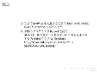 蛇足




     Q なんで foldMap を定義するだけで foldr, foldl, foldr1,
       foldl1 が定義できるんだろう？
     A 本物のプログラマは Haskell を使う
       第 34 回　様々なデータ構造で fold を使えるように
       する Foldable クラス by @shelarcy
       http://itpro.nikkeibp.co.jp/article/COL-
       UMN/20091009/338681/




                                                    58 / 59
 