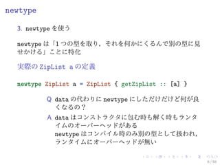 newtype

  3. newtype を使う

  newtype は「1 つの型を取り，それを何かにくるんで別の型に見
  せかける」ことに特化

  実際の ZipList a の定義

  newtype ZipList a = ZipList { getZipList :: [a] }

          Q data の代わりに newtype にしただけだけど何が良
            くなるの？
          A data はコンストラクタに包む時も解く時もランタ
            イムのオーバーヘッドがある
            newtype はコンパイル時のみ別の型として扱われ，
            ランタイムにオーバーヘッドが無い

                                                      6 / 59
 
