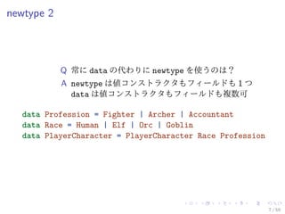 newtype 2




            Q 常に data の代わりに newtype を使うのは？
            A newtype は値コンストラクタもフィールドも 1 つ
              data は値コンストラクタもフィールドも複数可

  data Profession = Fighter | Archer | Accountant
  data Race = Human | Elf | Orc | Goblin
  data PlayerCharacter = PlayerCharacter Race Profession




                                                           7 / 59
 