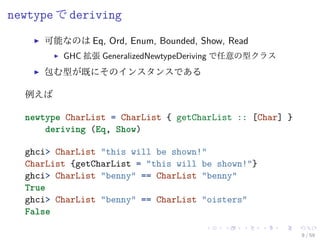 newtype で deriving
     可能なのは Eq, Ord, Enum, Bounded, Show, Read
         GHC 拡張 GeneralizedNewtypeDeriving で任意の型クラス
     包む型が既にそのインスタンスである

  例えば

  newtype CharList = CharList { getCharList :: [Char] }
      deriving (Eq, Show)

  ghci> CharList "this will be shown!"
  CharList {getCharList = "this will be shown!"}
  ghci> CharList "benny" == CharList "benny"
  True
  ghci> CharList "benny" == CharList "oisters"
  False

                                                          8 / 59
 