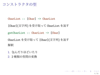 コンストラクタの型


 CharList :: [Char] -> CharList

 [Char](文字列) を受け取って CharList を返す

 getCharList :: CharList -> [Char]

 CharList を受け取って [Char](文字列) を返す
 解釈

 1. 包んだりほどいたり
 2. 2 種類の型間の変換




                                     9 / 59
 