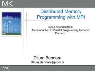 1
Distributed Memory
Programming with MPI
Slides extended from
An Introduction to Parallel Programming by Peter
Pacheco
Dilum Bandara
Dilum.Bandara@uom.lk
 