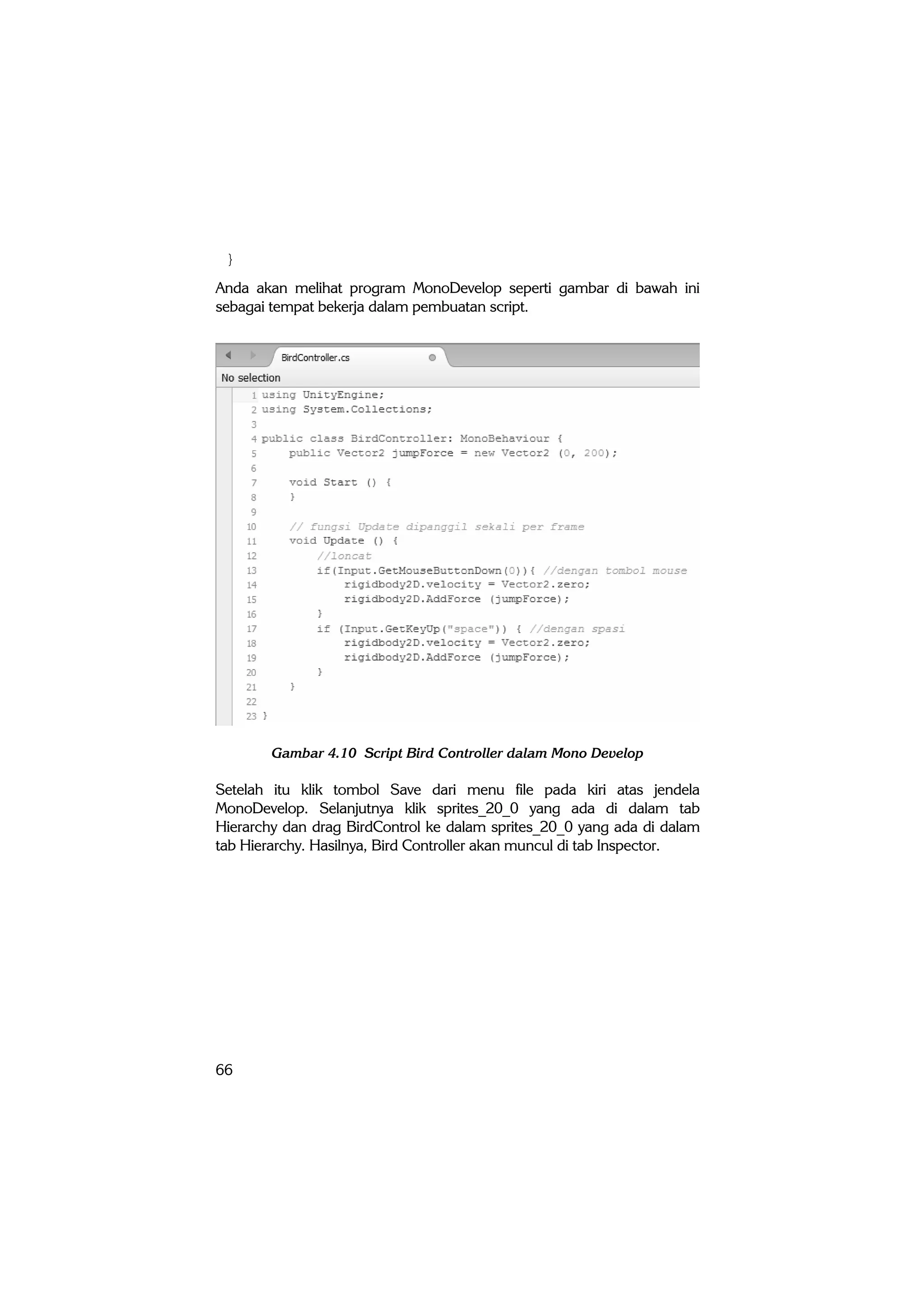 66
}
Anda akan melihat program MonoDevelop seperti gambar di bawah ini
sebagai tempat bekerja dalam pembuatan script.
Gambar 4.10 Script Bird Controller dalam Mono Develop
Setelah itu klik tombol Save dari menu file pada kiri atas jendela
MonoDevelop. Selanjutnya klik sprites_20_0 yang ada di dalam tab
Hierarchy dan drag BirdControl ke dalam sprites_20_0 yang ada di dalam
tab Hierarchy. Hasilnya, Bird Controller akan muncul di tab Inspector.
 