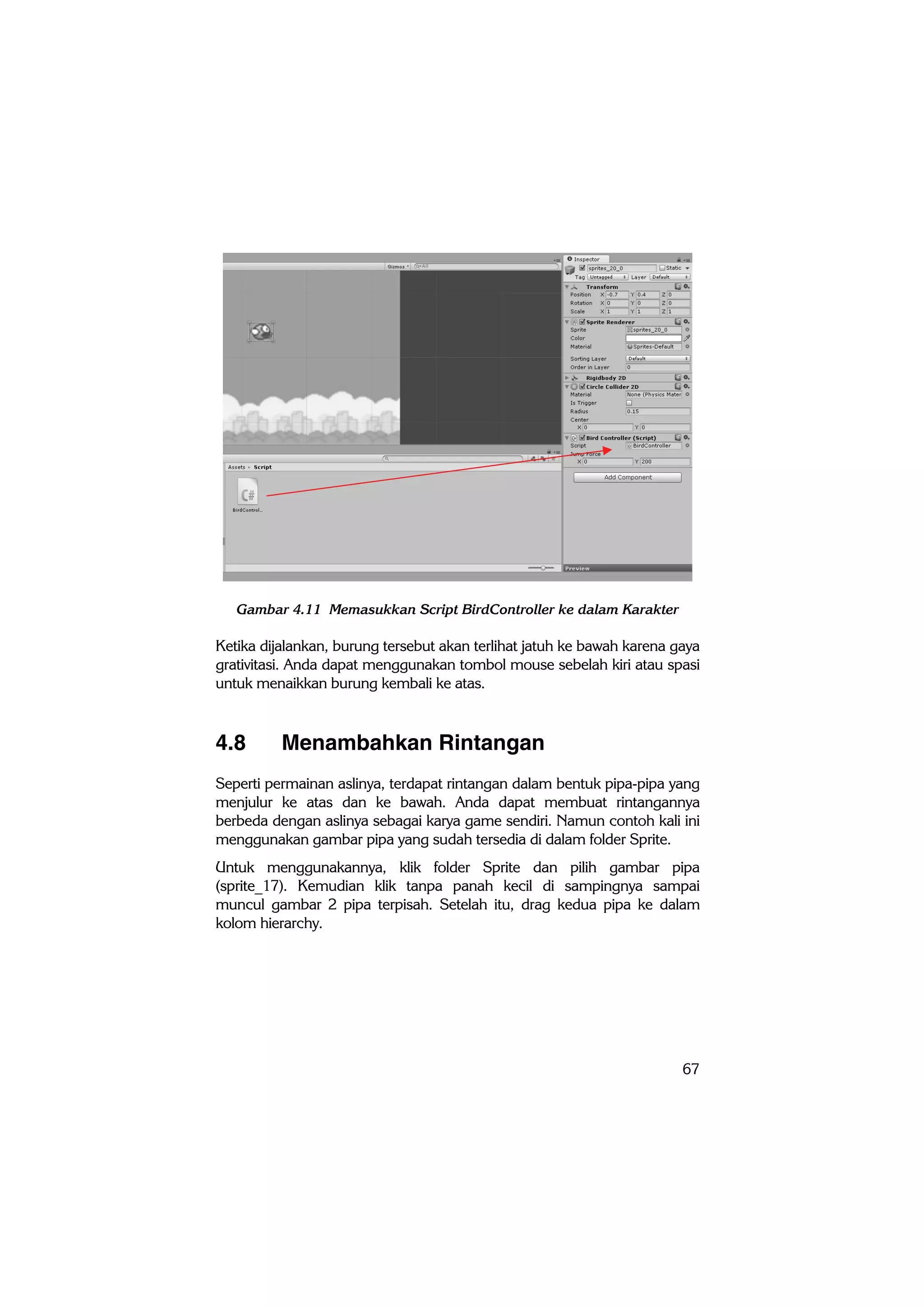 67
Gambar 4.11 Memasukkan Script BirdController ke dalam Karakter
Ketika dijalankan, burung tersebut akan terlihat jatuh ke bawah karena gaya
grativitasi. Anda dapat menggunakan tombol mouse sebelah kiri atau spasi
untuk menaikkan burung kembali ke atas.
4.8 Menambahkan Rintangan
Seperti permainan aslinya, terdapat rintangan dalam bentuk pipa-pipa yang
menjulur ke atas dan ke bawah. Anda dapat membuat rintangannya
berbeda dengan aslinya sebagai karya game sendiri. Namun contoh kali ini
menggunakan gambar pipa yang sudah tersedia di dalam folder Sprite.
Untuk menggunakannya, klik folder Sprite dan pilih gambar pipa
(sprite_17). Kemudian klik tanpa panah kecil di sampingnya sampai
muncul gambar 2 pipa terpisah. Setelah itu, drag kedua pipa ke dalam
kolom hierarchy.
 