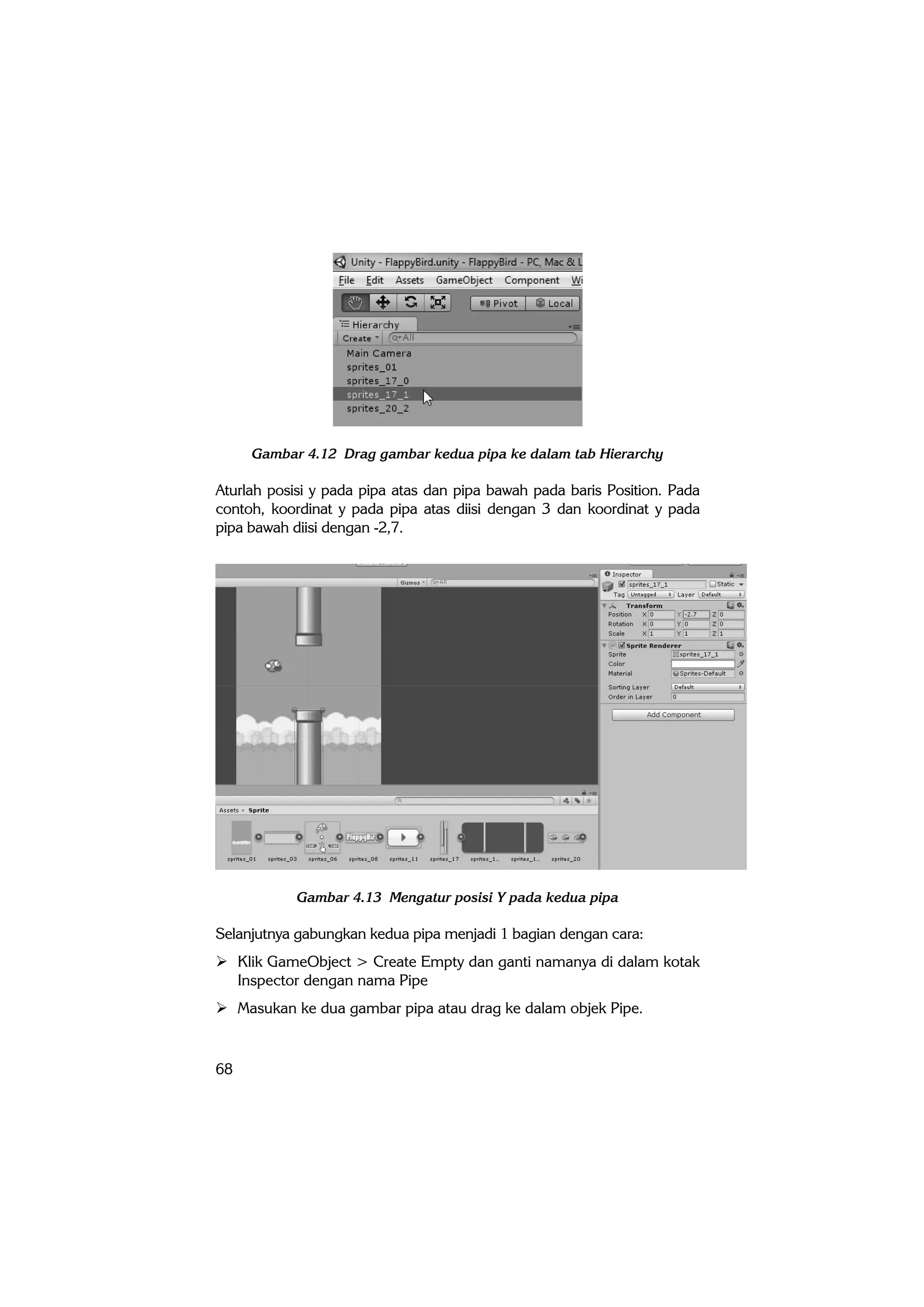 68
Gambar 4.12 Drag gambar kedua pipa ke dalam tab Hierarchy
Aturlah posisi y pada pipa atas dan pipa bawah pada baris Position. Pada
contoh, koordinat y pada pipa atas diisi dengan 3 dan koordinat y pada
pipa bawah diisi dengan -2,7.
Gambar 4.13 Mengatur posisi Y pada kedua pipa
Selanjutnya gabungkan kedua pipa menjadi 1 bagian dengan cara:
 Klik GameObject > Create Empty dan ganti namanya di dalam kotak
Inspector dengan nama Pipe
 Masukan ke dua gambar pipa atau drag ke dalam objek Pipe.
 