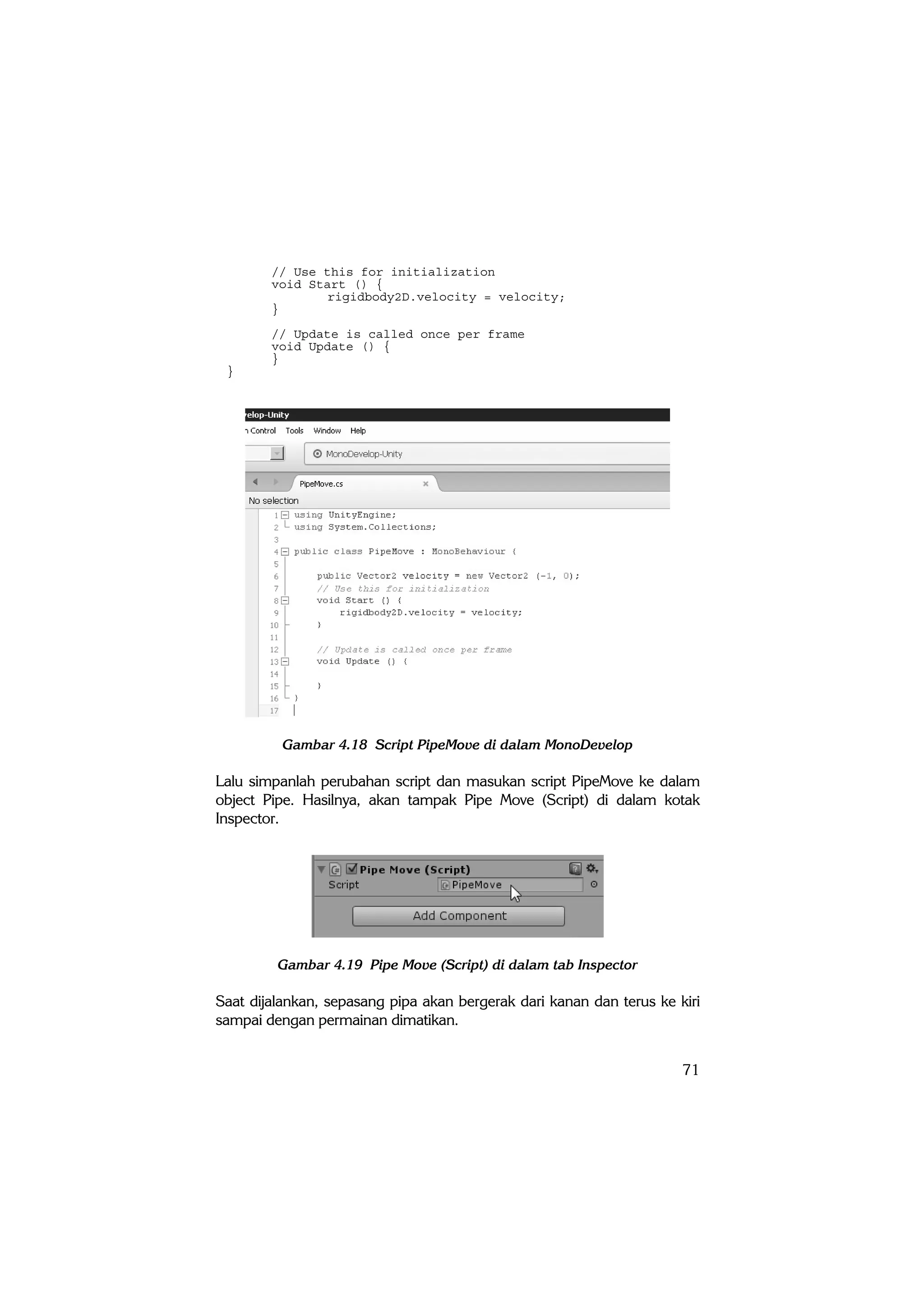 71
// Use this for initialization
void Start () {
rigidbody2D.velocity = velocity;
}
// Update is called once per frame
void Update () {
}
}
Gambar 4.18 Script PipeMove di dalam MonoDevelop
Lalu simpanlah perubahan script dan masukan script PipeMove ke dalam
object Pipe. Hasilnya, akan tampak Pipe Move (Script) di dalam kotak
Inspector.
Gambar 4.19 Pipe Move (Script) di dalam tab Inspector
Saat dijalankan, sepasang pipa akan bergerak dari kanan dan terus ke kiri
sampai dengan permainan dimatikan.
 