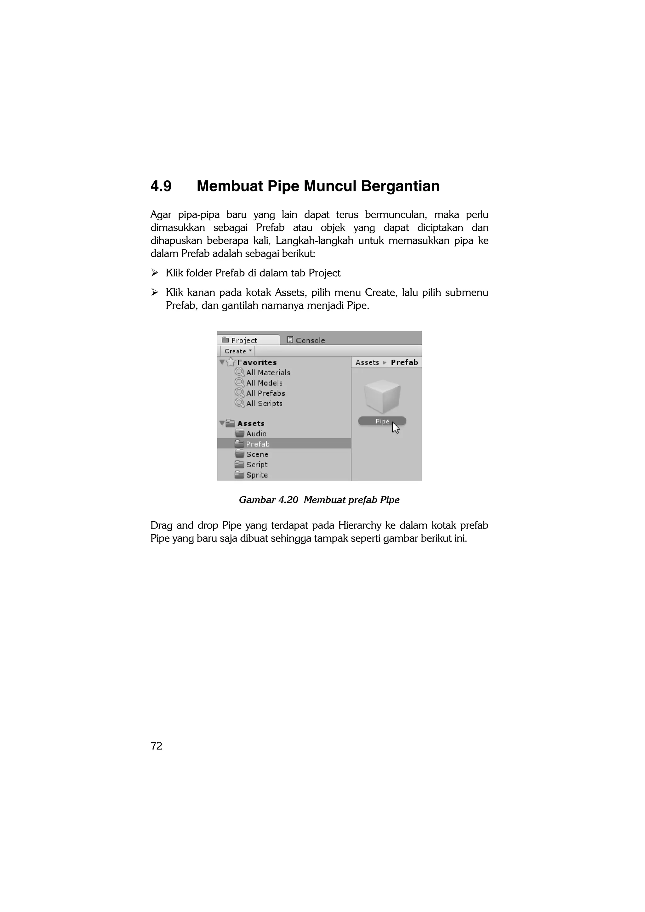 72
4.9 Membuat Pipe Muncul Bergantian
Agar pipa-pipa baru yang lain dapat terus bermunculan, maka perlu
dimasukkan sebagai Prefab atau objek yang dapat diciptakan dan
dihapuskan beberapa kali, Langkah-langkah untuk memasukkan pipa ke
dalam Prefab adalah sebagai berikut:
 Klik folder Prefab di dalam tab Project
 Klik kanan pada kotak Assets, pilih menu Create, lalu pilih submenu
Prefab, dan gantilah namanya menjadi Pipe.
Gambar 4.20 Membuat prefab Pipe
Drag and drop Pipe yang terdapat pada Hierarchy ke dalam kotak prefab
Pipe yang baru saja dibuat sehingga tampak seperti gambar berikut ini.
 
