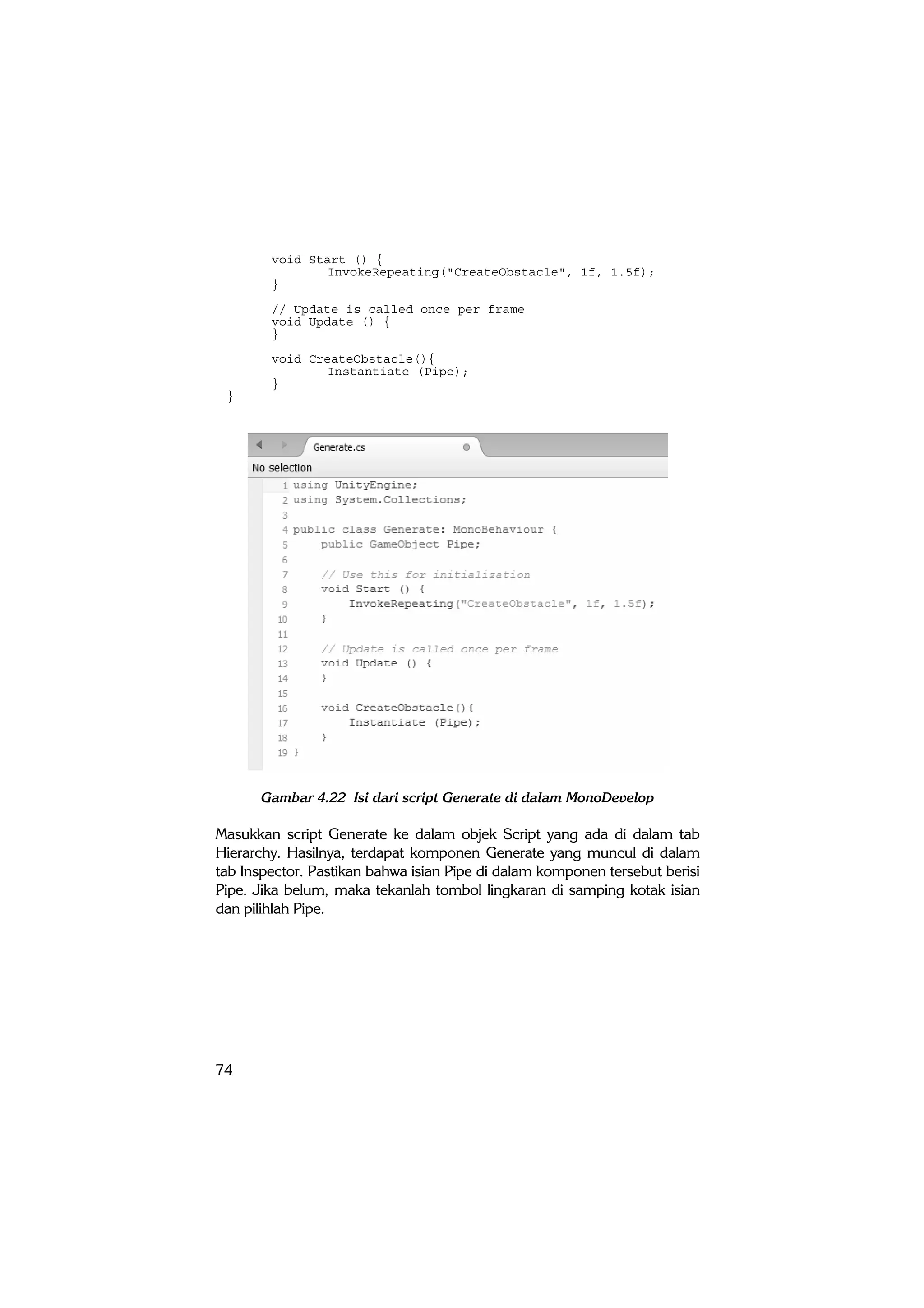 74
void Start () {
InvokeRepeating("CreateObstacle", 1f, 1.5f);
}
// Update is called once per frame
void Update () {
}
void CreateObstacle(){
Instantiate (Pipe);
}
}
Gambar 4.22 Isi dari script Generate di dalam MonoDevelop
Masukkan script Generate ke dalam objek Script yang ada di dalam tab
Hierarchy. Hasilnya, terdapat komponen Generate yang muncul di dalam
tab Inspector. Pastikan bahwa isian Pipe di dalam komponen tersebut berisi
Pipe. Jika belum, maka tekanlah tombol lingkaran di samping kotak isian
dan pilihlah Pipe.
 