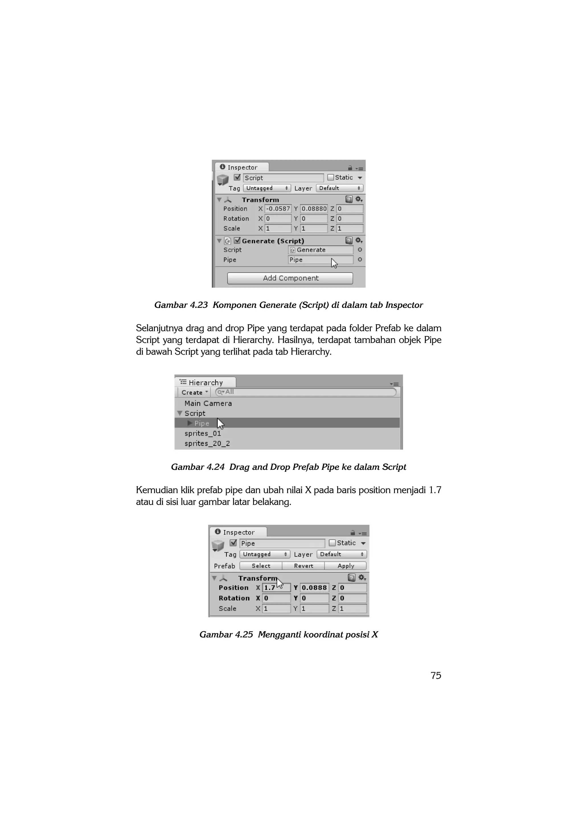 75
Gambar 4.23 Komponen Generate (Script) di dalam tab Inspector
Selanjutnya drag and drop Pipe yang terdapat pada folder Prefab ke dalam
Script yang terdapat di Hierarchy. Hasilnya, terdapat tambahan objek Pipe
di bawah Script yang terlihat pada tab Hierarchy.
Gambar 4.24 Drag and Drop Prefab Pipe ke dalam Script
Kemudian klik prefab pipe dan ubah nilai X pada baris position menjadi 1.7
atau di sisi luar gambar latar belakang.
Gambar 4.25 Mengganti koordinat posisi X
 