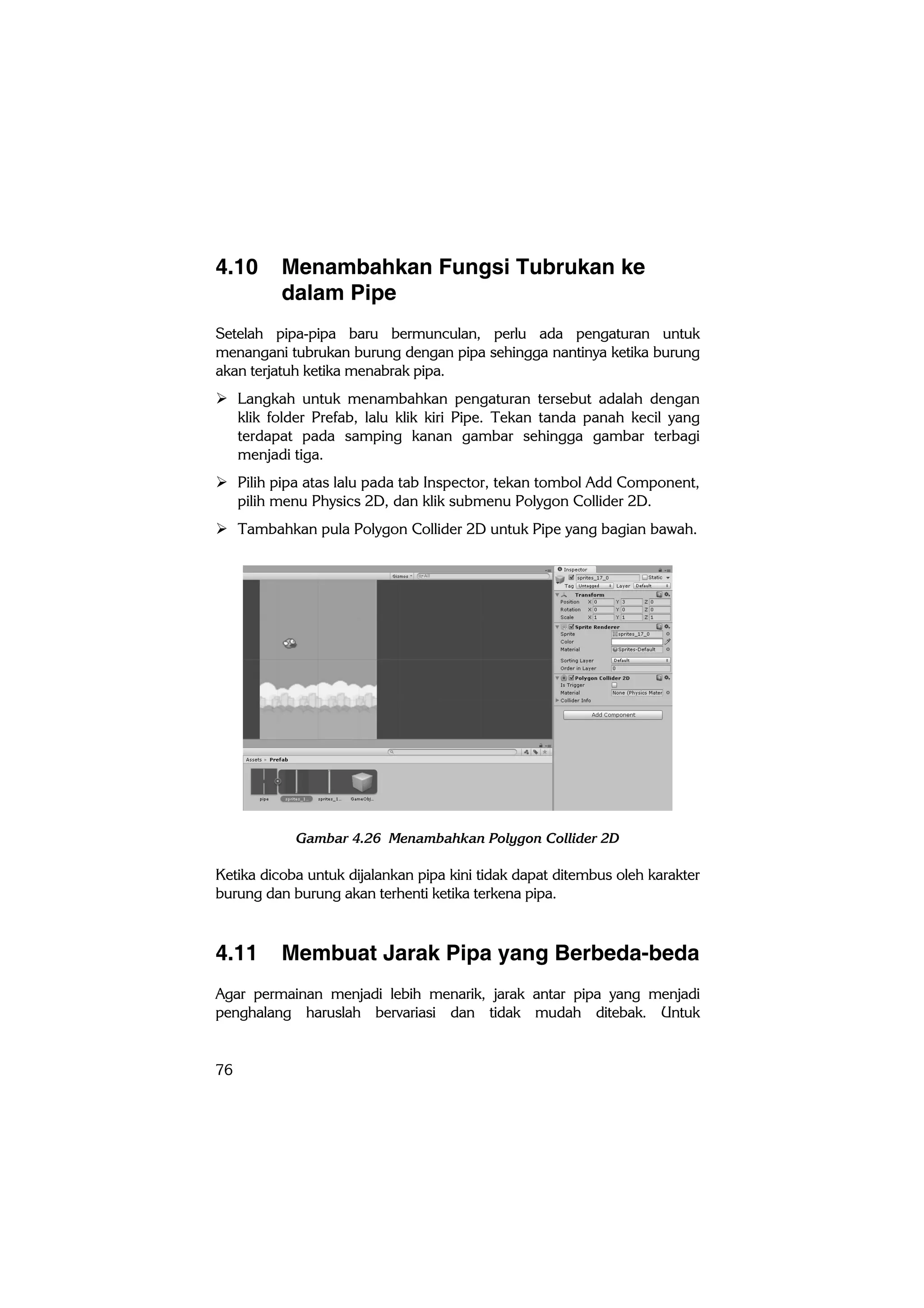 76
4.10 Menambahkan Fungsi Tubrukan ke
dalam Pipe
Setelah pipa-pipa baru bermunculan, perlu ada pengaturan untuk
menangani tubrukan burung dengan pipa sehingga nantinya ketika burung
akan terjatuh ketika menabrak pipa.
 Langkah untuk menambahkan pengaturan tersebut adalah dengan
klik folder Prefab, lalu klik kiri Pipe. Tekan tanda panah kecil yang
terdapat pada samping kanan gambar sehingga gambar terbagi
menjadi tiga.
 Pilih pipa atas lalu pada tab Inspector, tekan tombol Add Component,
pilih menu Physics 2D, dan klik submenu Polygon Collider 2D.
 Tambahkan pula Polygon Collider 2D untuk Pipe yang bagian bawah.
Gambar 4.26 Menambahkan Polygon Collider 2D
Ketika dicoba untuk dijalankan pipa kini tidak dapat ditembus oleh karakter
burung dan burung akan terhenti ketika terkena pipa.
4.11 Membuat Jarak Pipa yang Berbeda-beda
Agar permainan menjadi lebih menarik, jarak antar pipa yang menjadi
penghalang haruslah bervariasi dan tidak mudah ditebak. Untuk
 