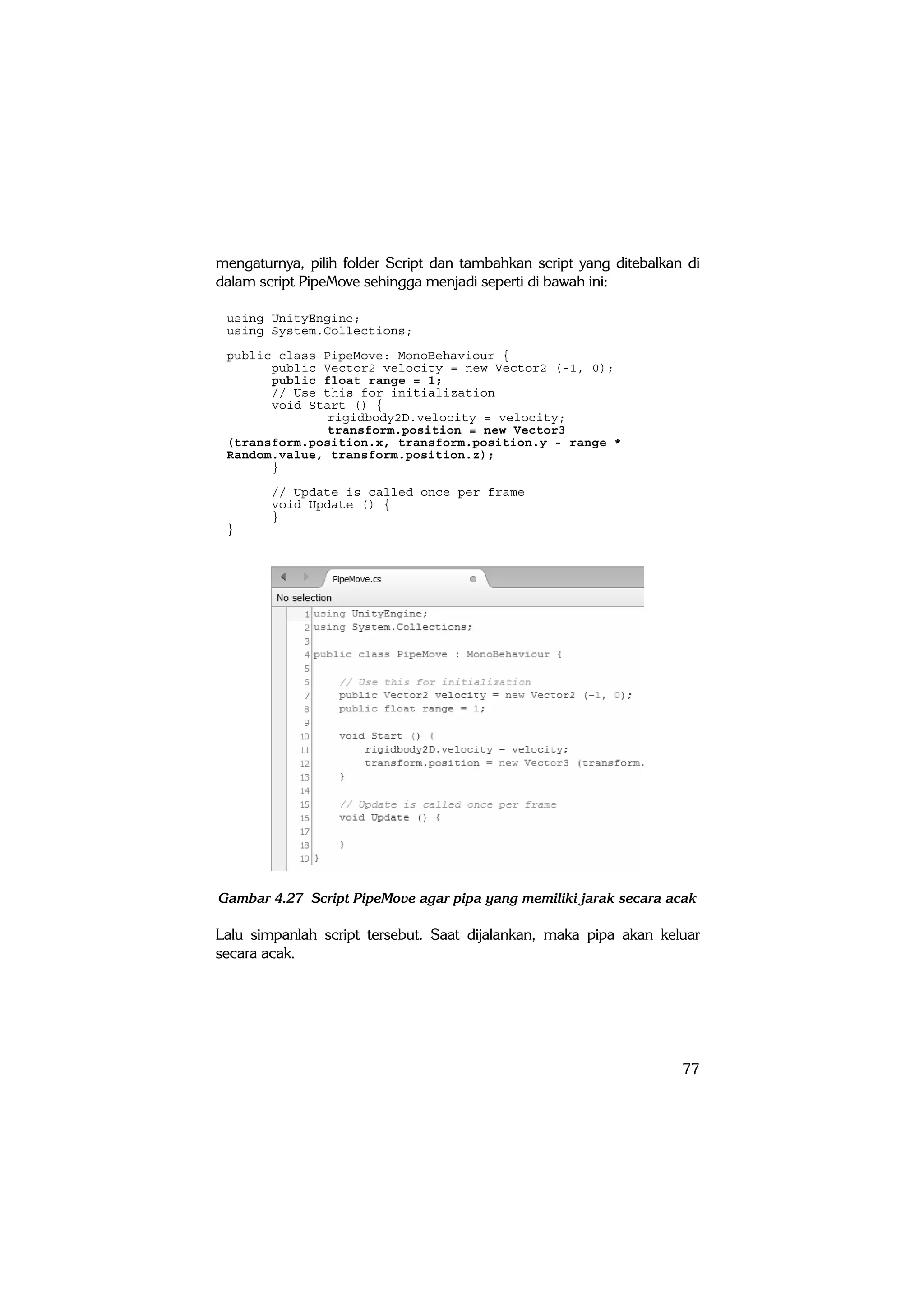 77
mengaturnya, pilih folder Script dan tambahkan script yang ditebalkan di
dalam script PipeMove sehingga menjadi seperti di bawah ini:
using UnityEngine;
using System.Collections;
public class PipeMove: MonoBehaviour {
public Vector2 velocity = new Vector2 (-1, 0);
public float range = 1;
// Use this for initialization
void Start () {
rigidbody2D.velocity = velocity;
transform.position = new Vector3
(transform.position.x, transform.position.y - range *
Random.value, transform.position.z);
}
// Update is called once per frame
void Update () {
}
}
Gambar 4.27 Script PipeMove agar pipa yang memiliki jarak secara acak
Lalu simpanlah script tersebut. Saat dijalankan, maka pipa akan keluar
secara acak.
 