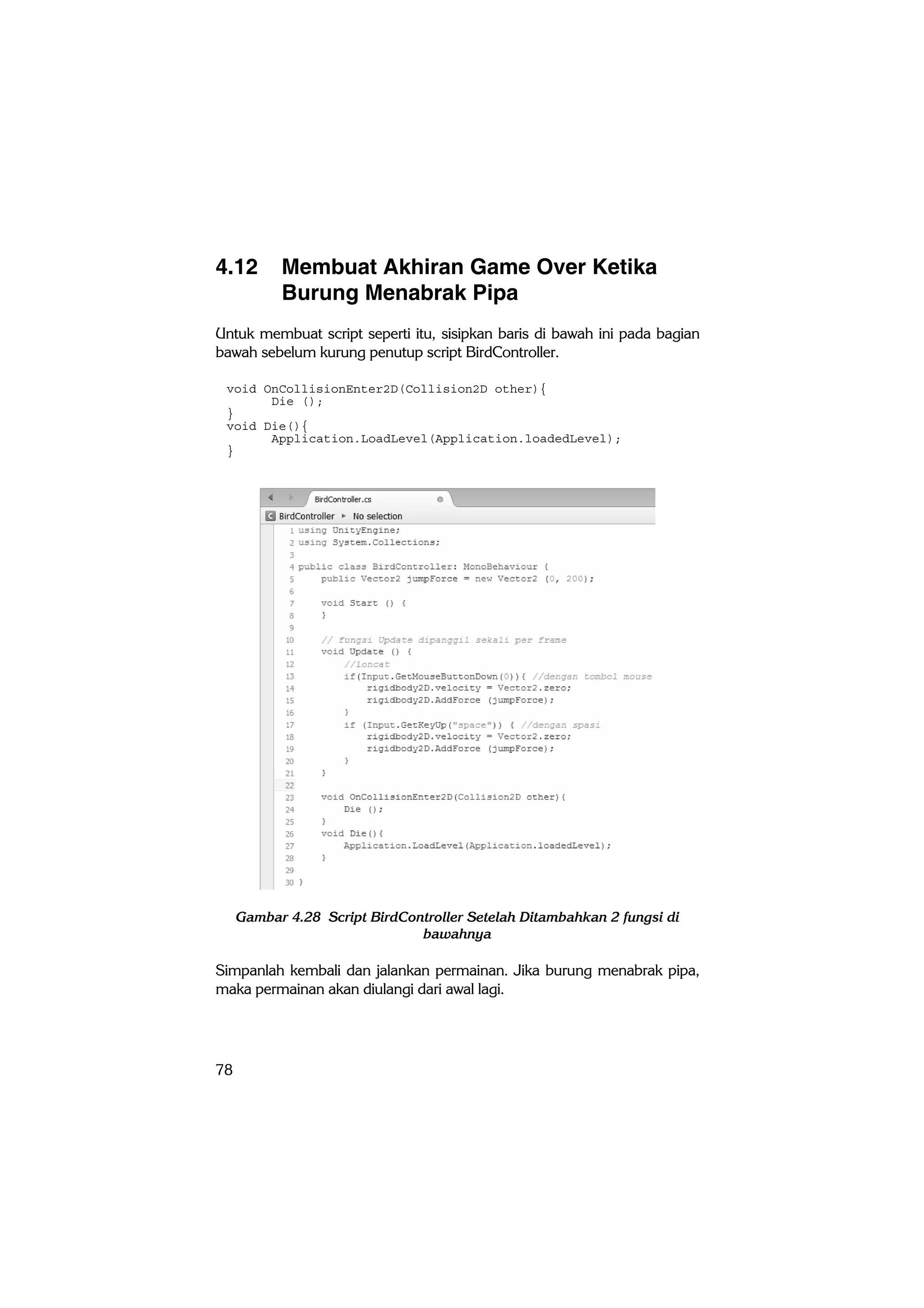 78
4.12 Membuat Akhiran Game Over Ketika
Burung Menabrak Pipa
Untuk membuat script seperti itu, sisipkan baris di bawah ini pada bagian
bawah sebelum kurung penutup script BirdController.
void OnCollisionEnter2D(Collision2D other){
Die ();
}
void Die(){
Application.LoadLevel(Application.loadedLevel);
}
Gambar 4.28 Script BirdController Setelah Ditambahkan 2 fungsi di
bawahnya
Simpanlah kembali dan jalankan permainan. Jika burung menabrak pipa,
maka permainan akan diulangi dari awal lagi.
 