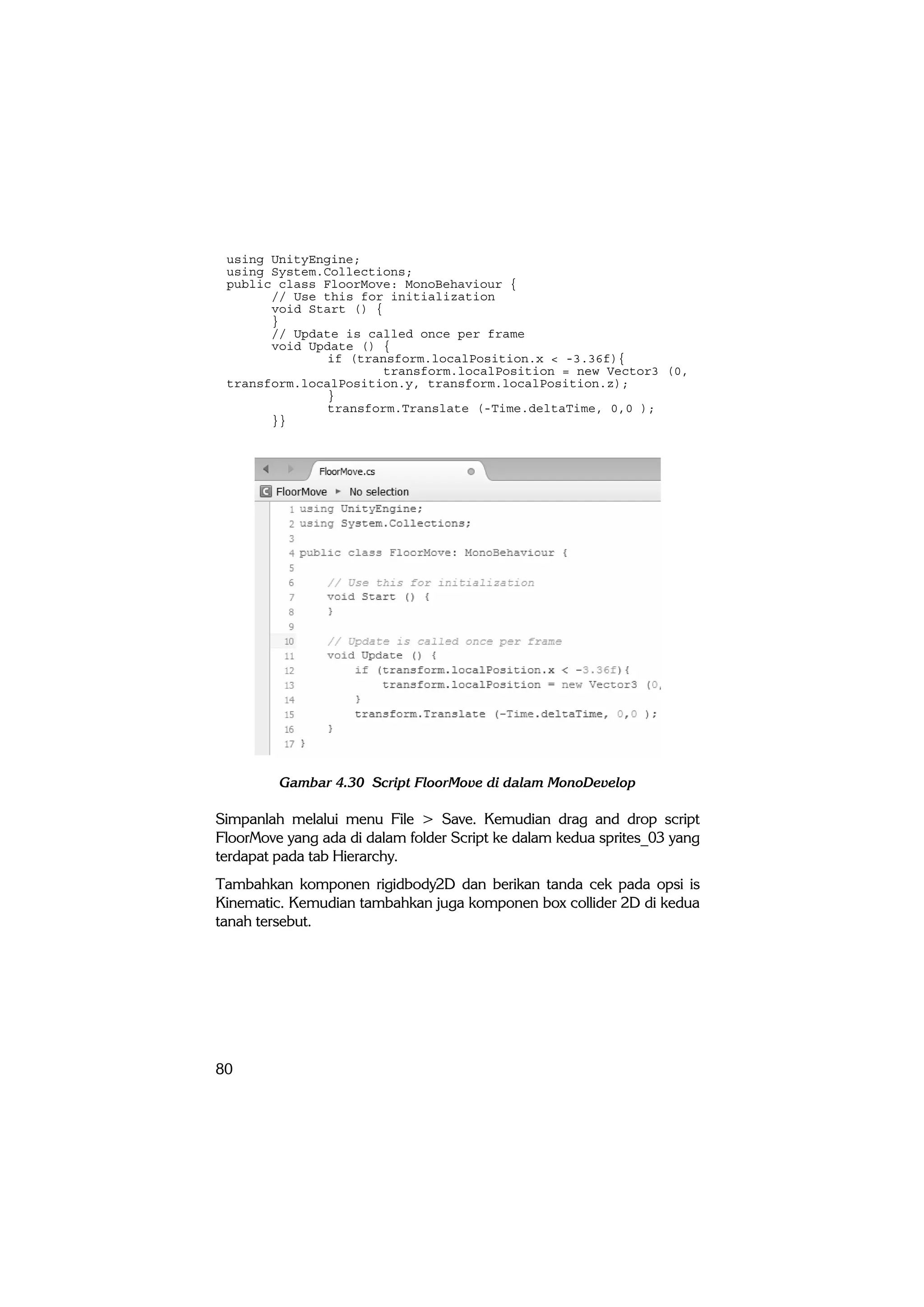 80
using UnityEngine;
using System.Collections;
public class FloorMove: MonoBehaviour {
// Use this for initialization
void Start () {
}
// Update is called once per frame
void Update () {
if (transform.localPosition.x < -3.36f){
transform.localPosition = new Vector3 (0,
transform.localPosition.y, transform.localPosition.z);
}
transform.Translate (-Time.deltaTime, 0,0 );
}}
Gambar 4.30 Script FloorMove di dalam MonoDevelop
Simpanlah melalui menu File > Save. Kemudian drag and drop script
FloorMove yang ada di dalam folder Script ke dalam kedua sprites_03 yang
terdapat pada tab Hierarchy.
Tambahkan komponen rigidbody2D dan berikan tanda cek pada opsi is
Kinematic. Kemudian tambahkan juga komponen box collider 2D di kedua
tanah tersebut.
 