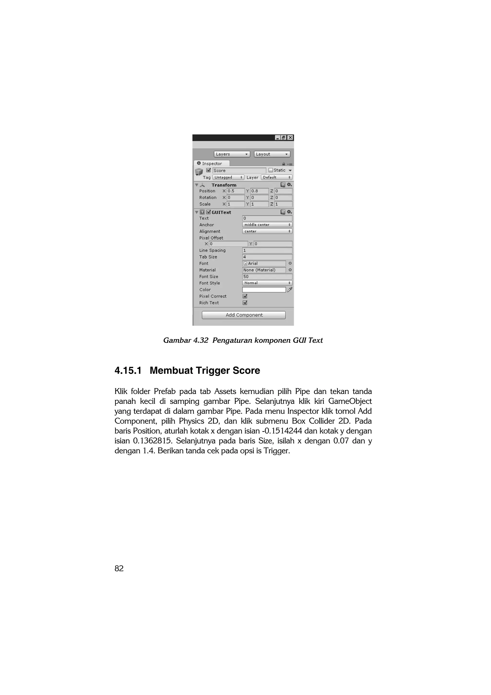 82
Gambar 4.32 Pengaturan komponen GUI Text
4.15.1 Membuat Trigger Score
Klik folder Prefab pada tab Assets kemudian pilih Pipe dan tekan tanda
panah kecil di samping gambar Pipe. Selanjutnya klik kiri GameObject
yang terdapat di dalam gambar Pipe. Pada menu Inspector klik tomol Add
Component, pilih Physics 2D, dan klik submenu Box Collider 2D. Pada
baris Position, aturlah kotak x dengan isian -0.1514244 dan kotak y dengan
isian 0.1362815. Selanjutnya pada baris Size, isilah x dengan 0.07 dan y
dengan 1.4. Berikan tanda cek pada opsi is Trigger.
 